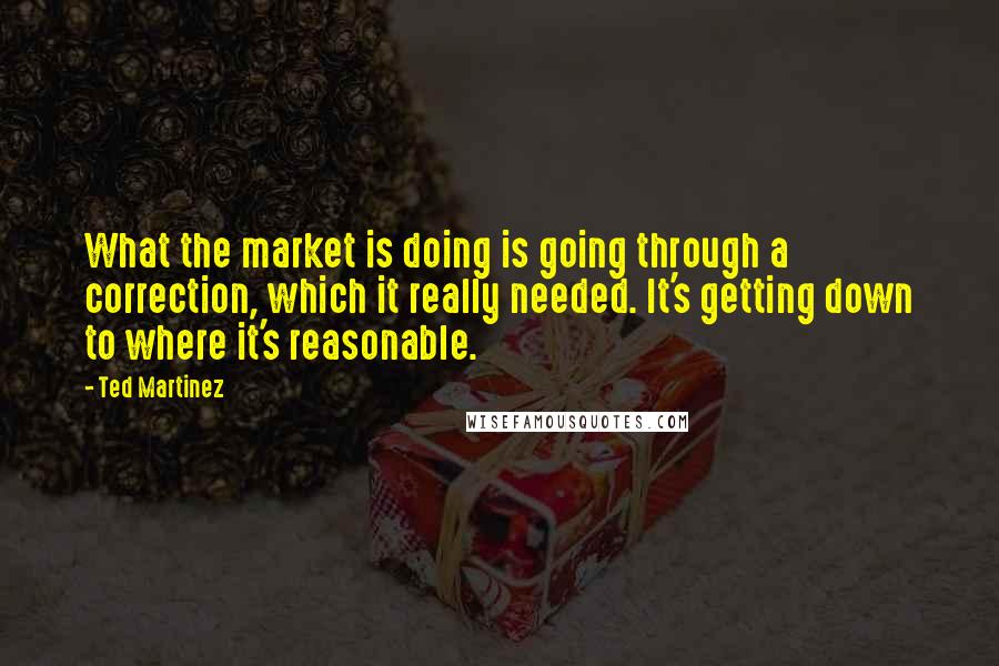 Ted Martinez Quotes: What the market is doing is going through a correction, which it really needed. It's getting down to where it's reasonable.