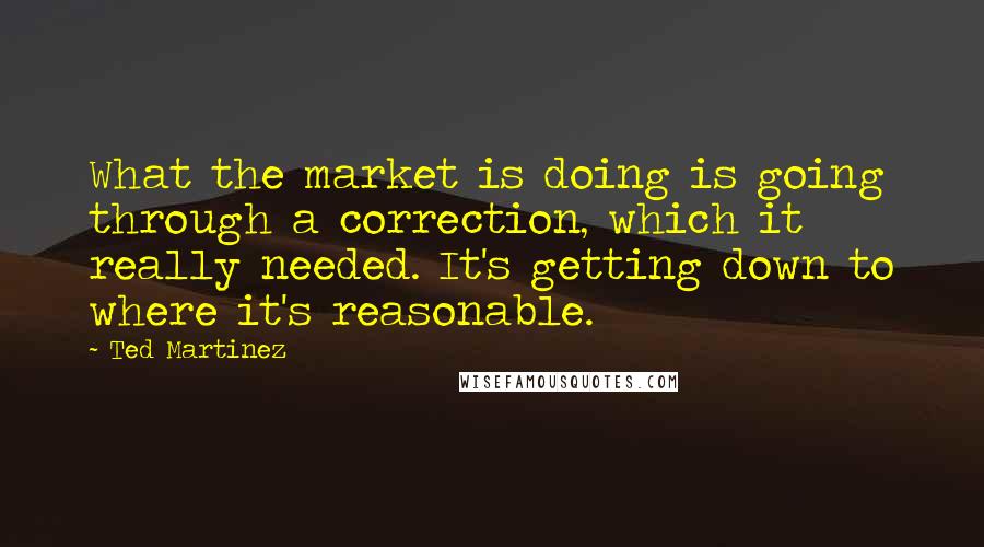 Ted Martinez Quotes: What the market is doing is going through a correction, which it really needed. It's getting down to where it's reasonable.