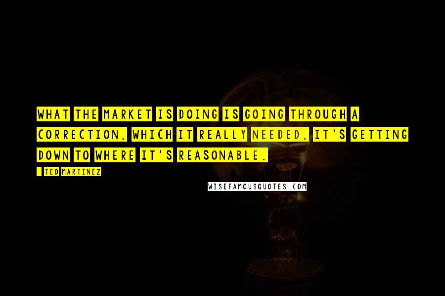 Ted Martinez Quotes: What the market is doing is going through a correction, which it really needed. It's getting down to where it's reasonable.