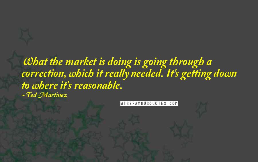 Ted Martinez Quotes: What the market is doing is going through a correction, which it really needed. It's getting down to where it's reasonable.