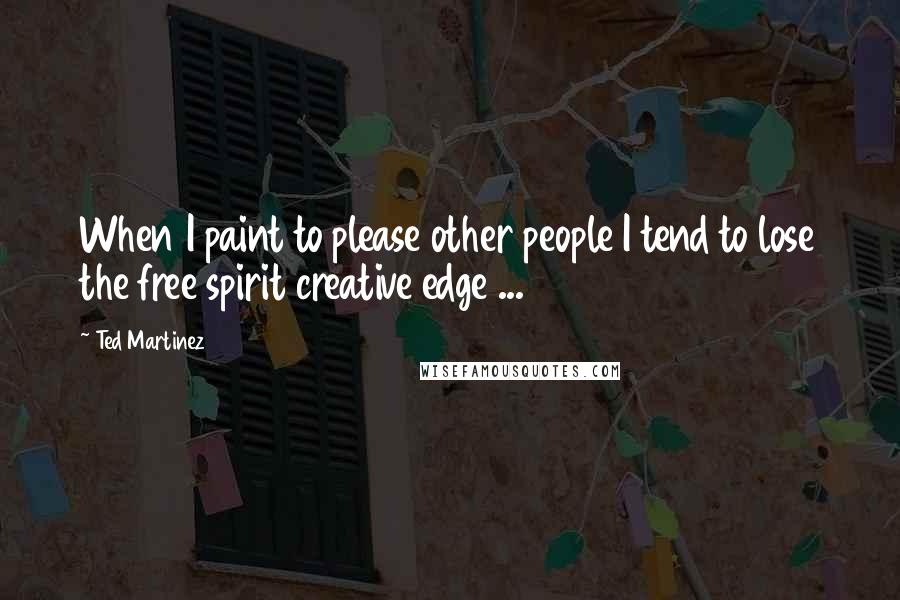 Ted Martinez Quotes: When I paint to please other people I tend to lose the free spirit creative edge ...