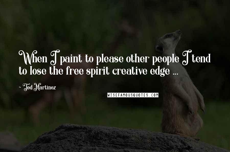 Ted Martinez Quotes: When I paint to please other people I tend to lose the free spirit creative edge ...