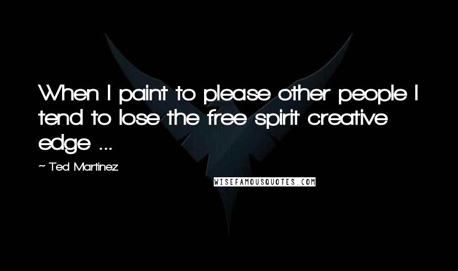 Ted Martinez Quotes: When I paint to please other people I tend to lose the free spirit creative edge ...