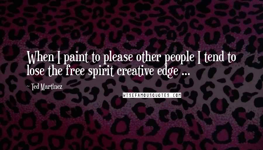 Ted Martinez Quotes: When I paint to please other people I tend to lose the free spirit creative edge ...