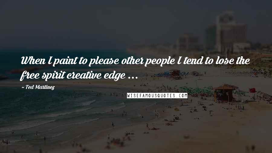 Ted Martinez Quotes: When I paint to please other people I tend to lose the free spirit creative edge ...