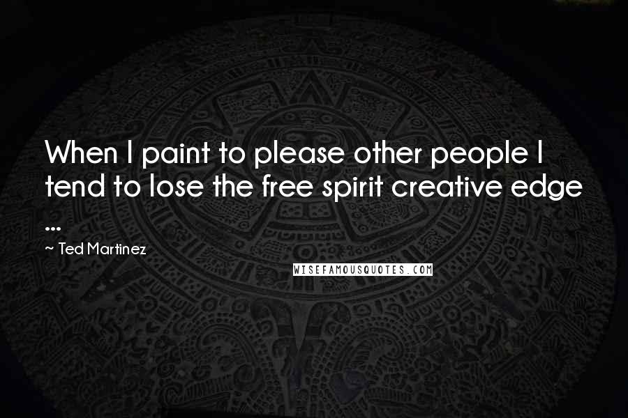 Ted Martinez Quotes: When I paint to please other people I tend to lose the free spirit creative edge ...