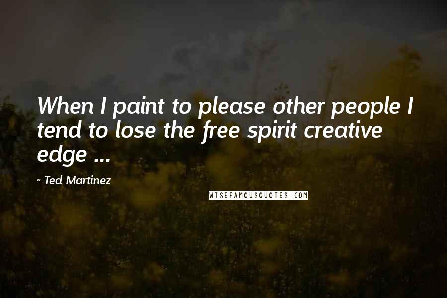 Ted Martinez Quotes: When I paint to please other people I tend to lose the free spirit creative edge ...