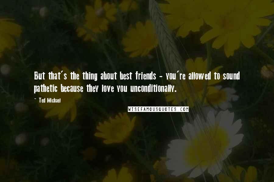 Ted Michael Quotes: But that's the thing about best friends - you're allowed to sound pathetic because they love you unconditionally.