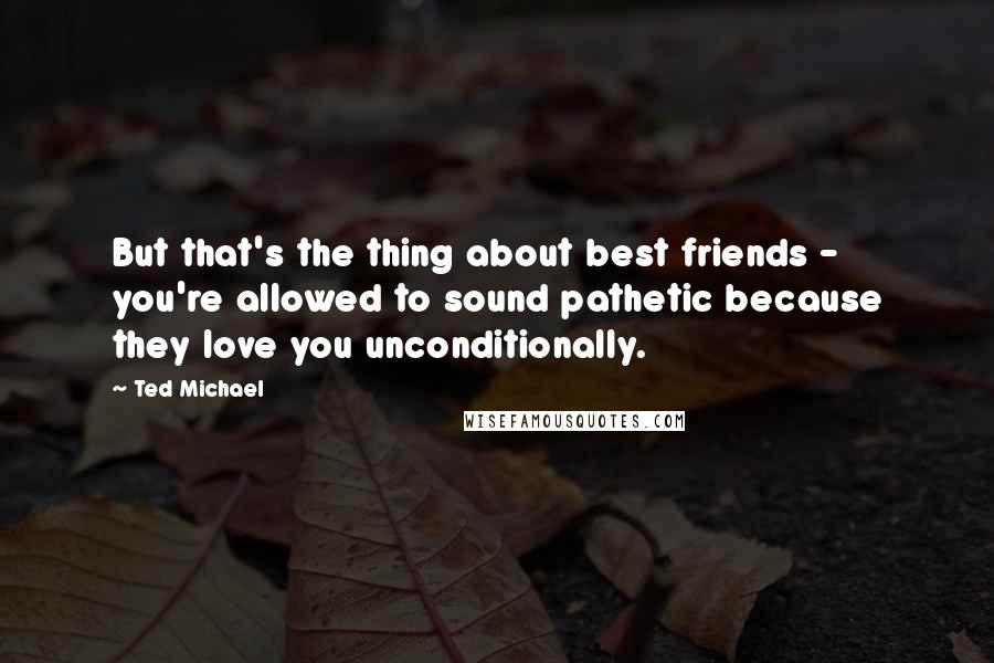 Ted Michael Quotes: But that's the thing about best friends - you're allowed to sound pathetic because they love you unconditionally.