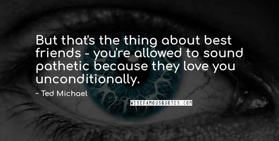 Ted Michael Quotes: But that's the thing about best friends - you're allowed to sound pathetic because they love you unconditionally.