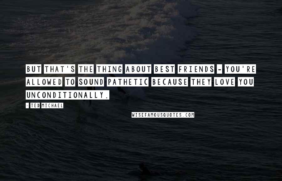 Ted Michael Quotes: But that's the thing about best friends - you're allowed to sound pathetic because they love you unconditionally.