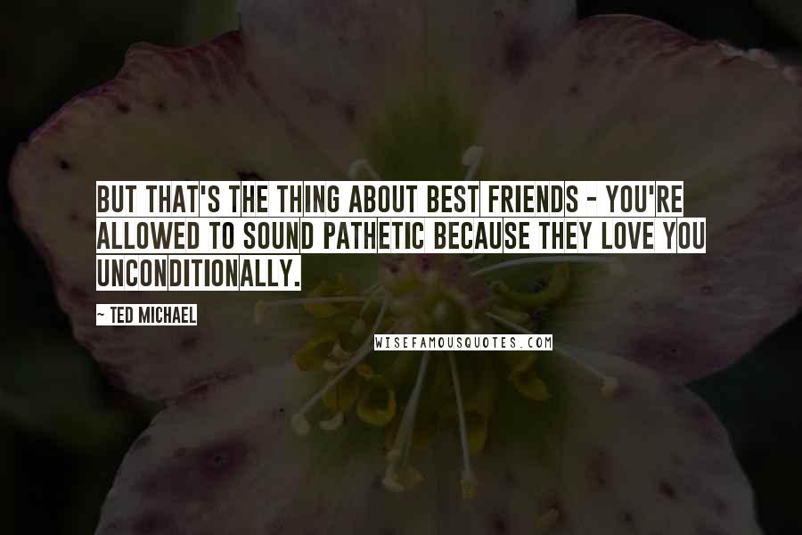 Ted Michael Quotes: But that's the thing about best friends - you're allowed to sound pathetic because they love you unconditionally.