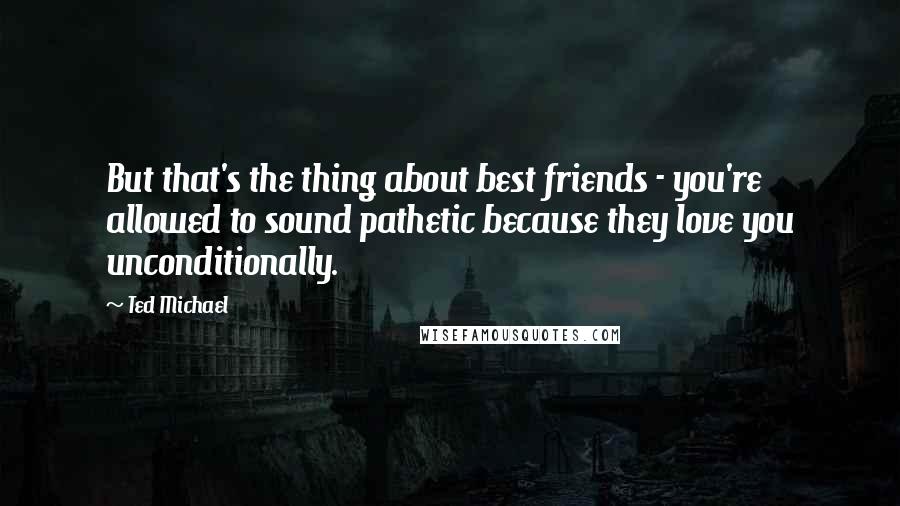 Ted Michael Quotes: But that's the thing about best friends - you're allowed to sound pathetic because they love you unconditionally.