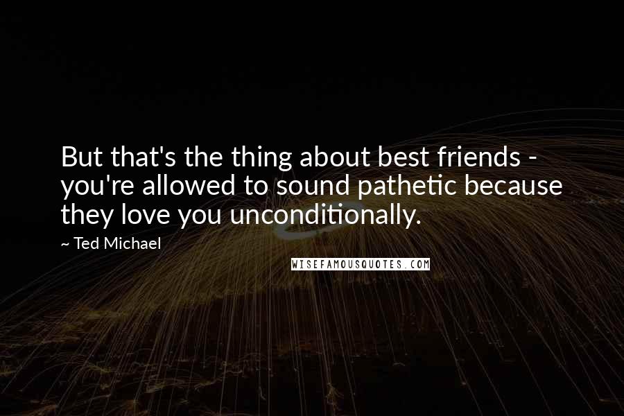 Ted Michael Quotes: But that's the thing about best friends - you're allowed to sound pathetic because they love you unconditionally.
