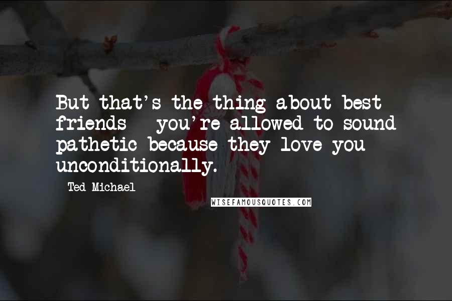 Ted Michael Quotes: But that's the thing about best friends - you're allowed to sound pathetic because they love you unconditionally.