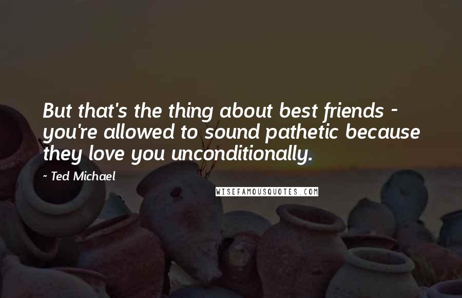 Ted Michael Quotes: But that's the thing about best friends - you're allowed to sound pathetic because they love you unconditionally.
