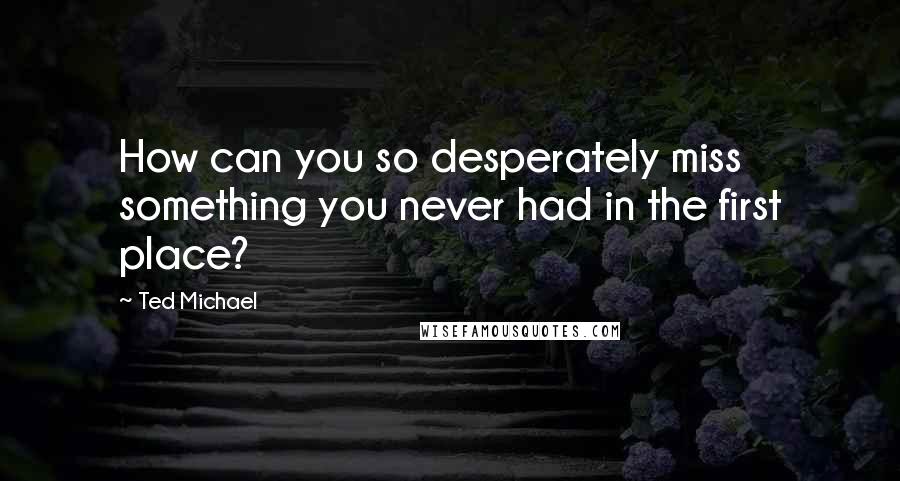 Ted Michael Quotes: How can you so desperately miss something you never had in the first place?