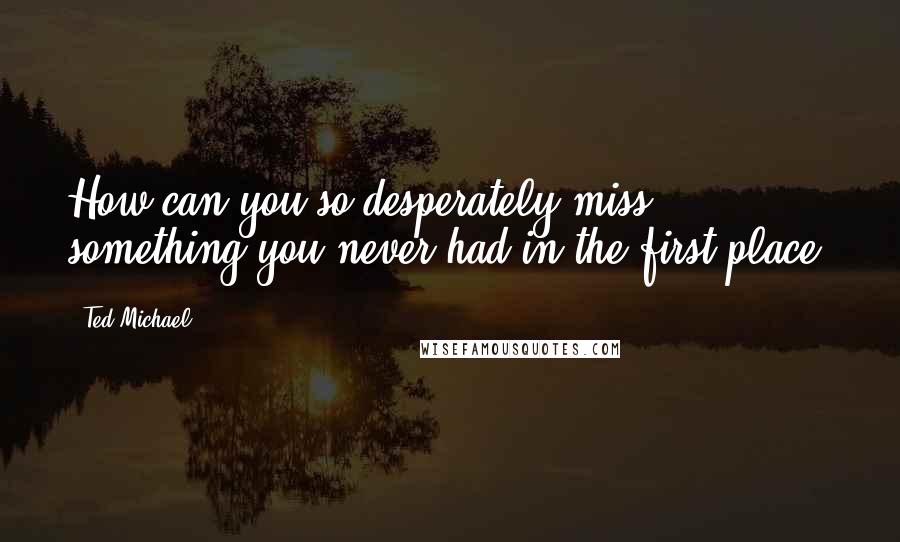 Ted Michael Quotes: How can you so desperately miss something you never had in the first place?