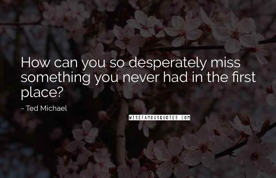 Ted Michael Quotes: How can you so desperately miss something you never had in the first place?