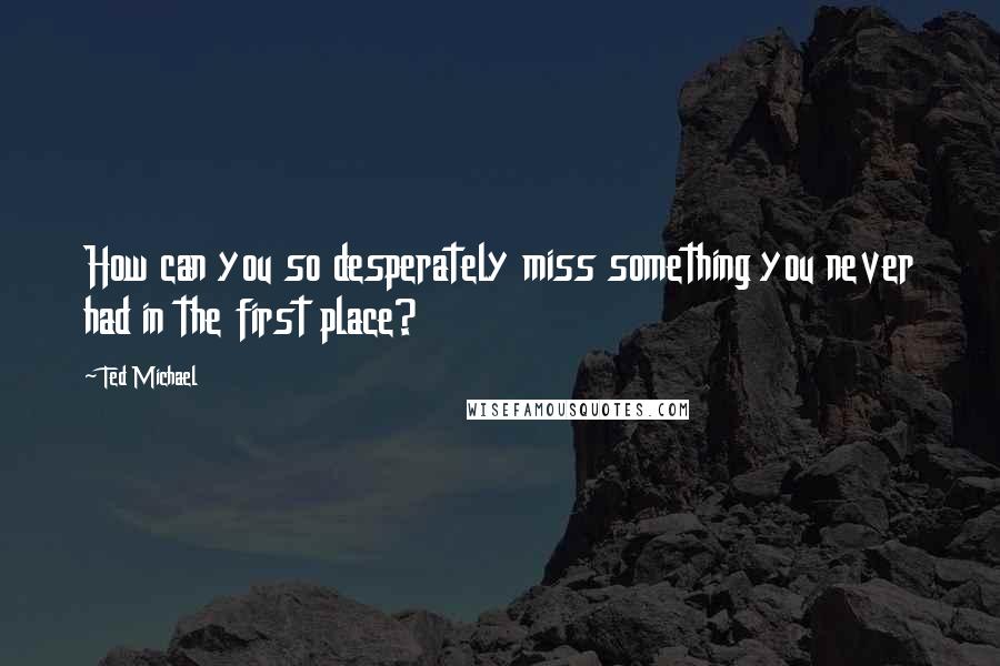 Ted Michael Quotes: How can you so desperately miss something you never had in the first place?