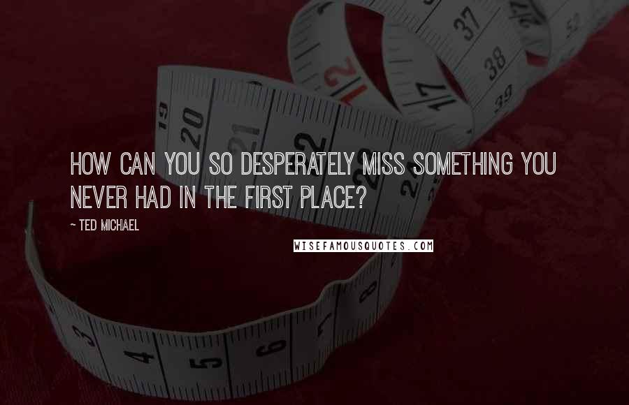 Ted Michael Quotes: How can you so desperately miss something you never had in the first place?