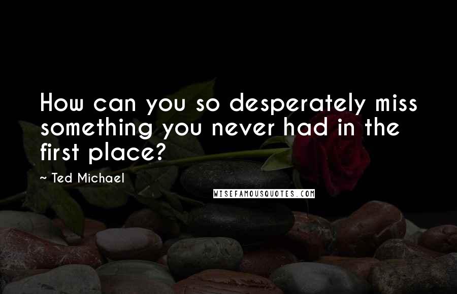 Ted Michael Quotes: How can you so desperately miss something you never had in the first place?