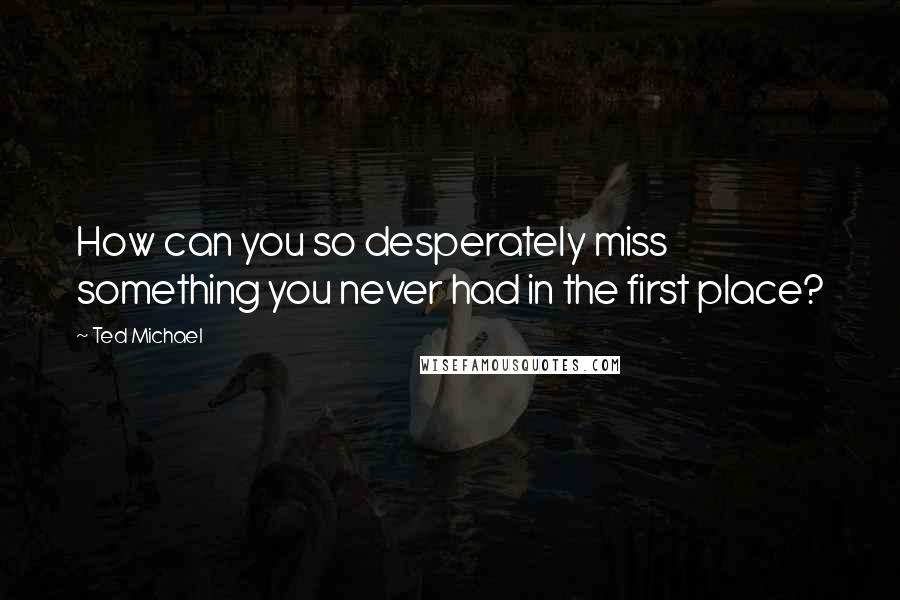 Ted Michael Quotes: How can you so desperately miss something you never had in the first place?