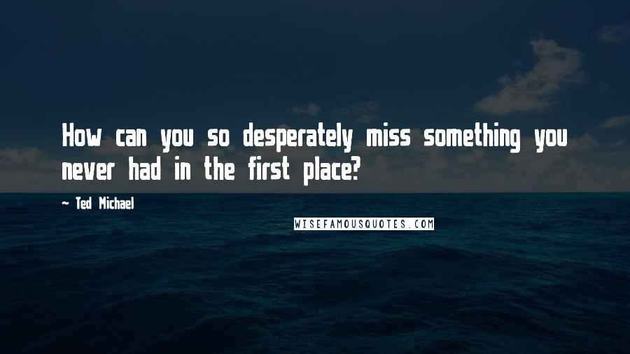 Ted Michael Quotes: How can you so desperately miss something you never had in the first place?