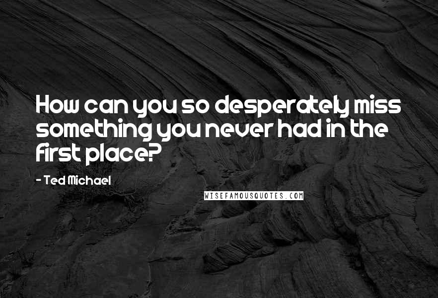 Ted Michael Quotes: How can you so desperately miss something you never had in the first place?