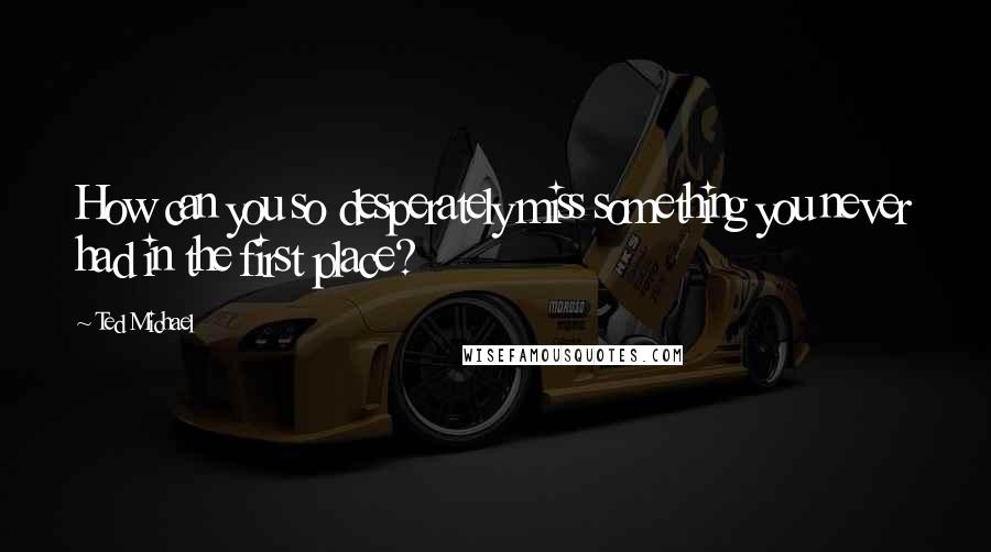 Ted Michael Quotes: How can you so desperately miss something you never had in the first place?