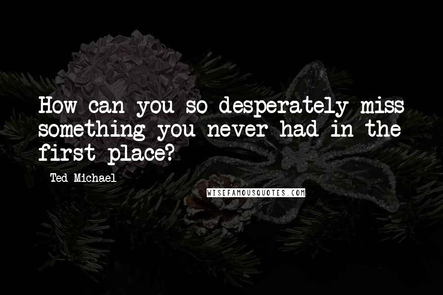 Ted Michael Quotes: How can you so desperately miss something you never had in the first place?