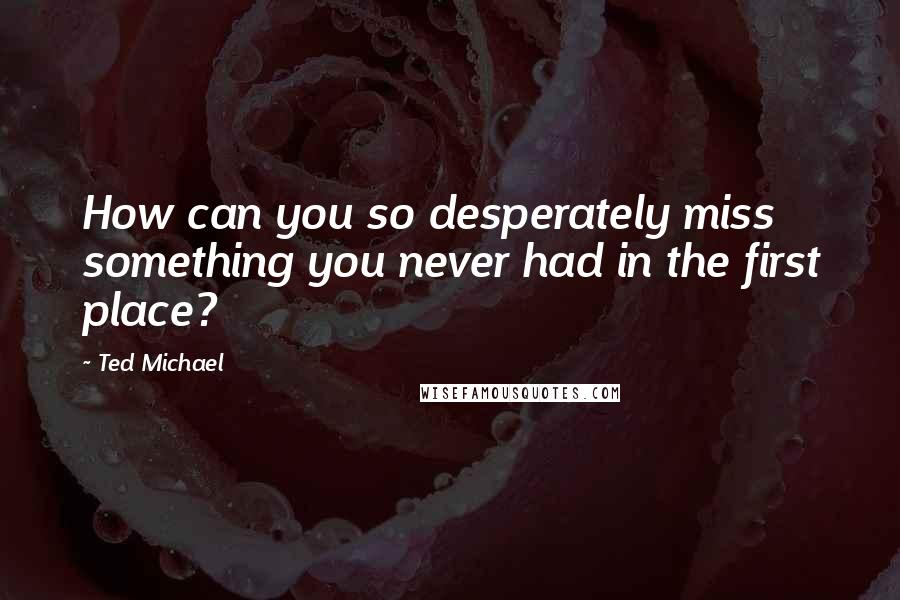 Ted Michael Quotes: How can you so desperately miss something you never had in the first place?