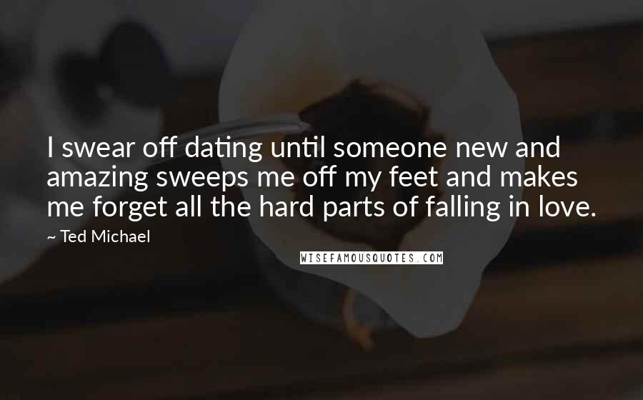 Ted Michael Quotes: I swear off dating until someone new and amazing sweeps me off my feet and makes me forget all the hard parts of falling in love.