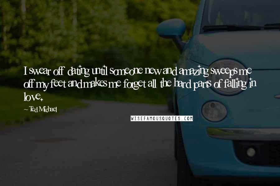 Ted Michael Quotes: I swear off dating until someone new and amazing sweeps me off my feet and makes me forget all the hard parts of falling in love.