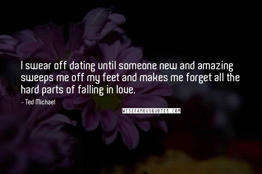 Ted Michael Quotes: I swear off dating until someone new and amazing sweeps me off my feet and makes me forget all the hard parts of falling in love.