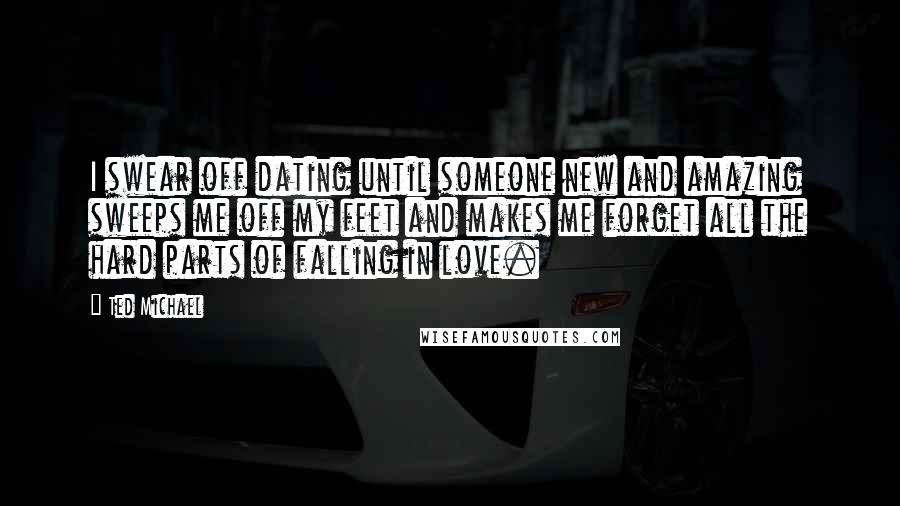 Ted Michael Quotes: I swear off dating until someone new and amazing sweeps me off my feet and makes me forget all the hard parts of falling in love.