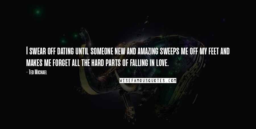 Ted Michael Quotes: I swear off dating until someone new and amazing sweeps me off my feet and makes me forget all the hard parts of falling in love.