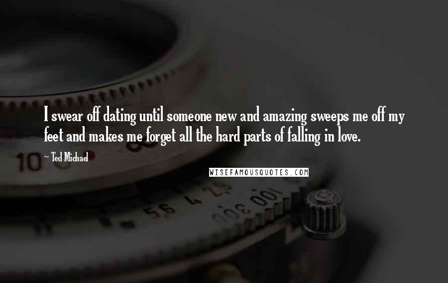 Ted Michael Quotes: I swear off dating until someone new and amazing sweeps me off my feet and makes me forget all the hard parts of falling in love.