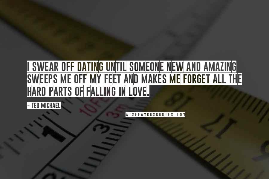 Ted Michael Quotes: I swear off dating until someone new and amazing sweeps me off my feet and makes me forget all the hard parts of falling in love.