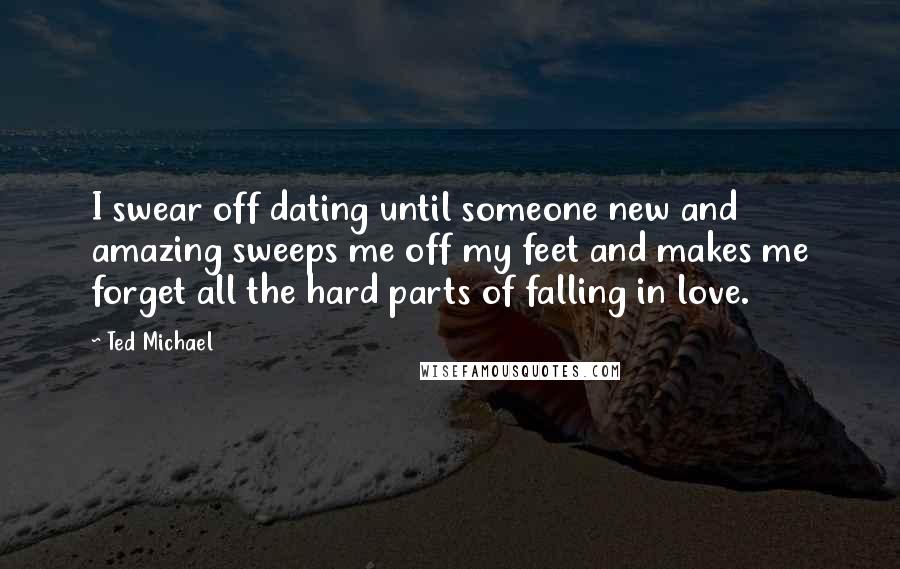 Ted Michael Quotes: I swear off dating until someone new and amazing sweeps me off my feet and makes me forget all the hard parts of falling in love.