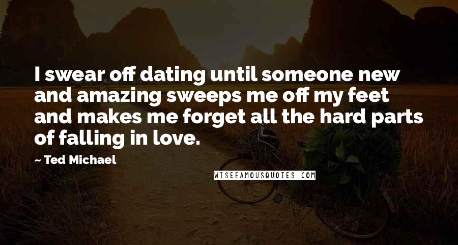 Ted Michael Quotes: I swear off dating until someone new and amazing sweeps me off my feet and makes me forget all the hard parts of falling in love.
