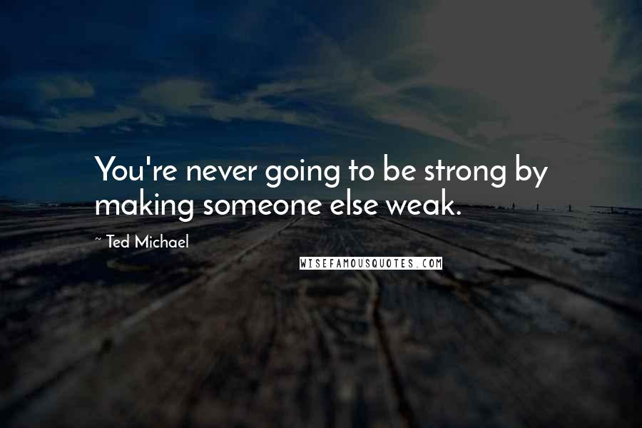 Ted Michael Quotes: You're never going to be strong by making someone else weak.