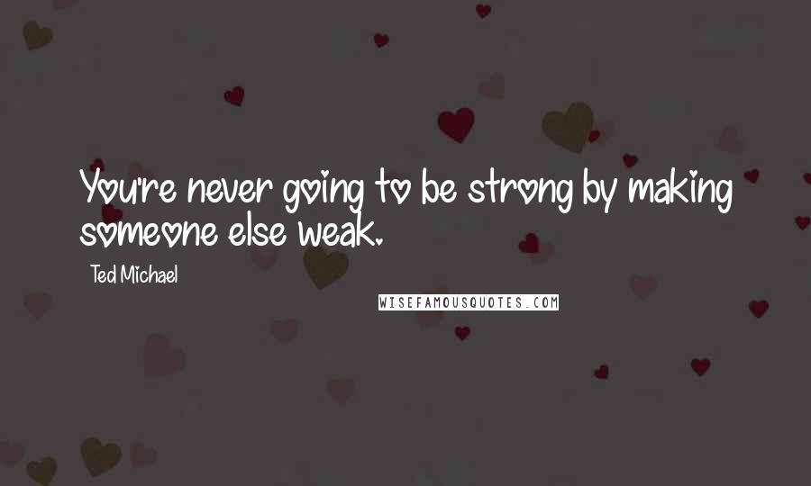 Ted Michael Quotes: You're never going to be strong by making someone else weak.
