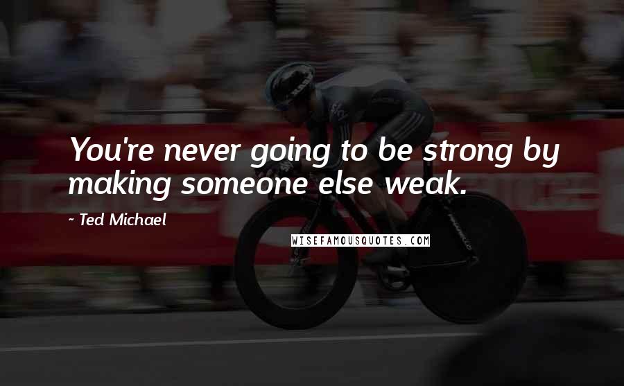 Ted Michael Quotes: You're never going to be strong by making someone else weak.