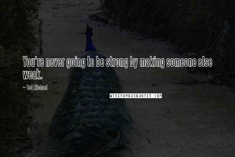 Ted Michael Quotes: You're never going to be strong by making someone else weak.