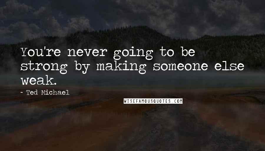 Ted Michael Quotes: You're never going to be strong by making someone else weak.