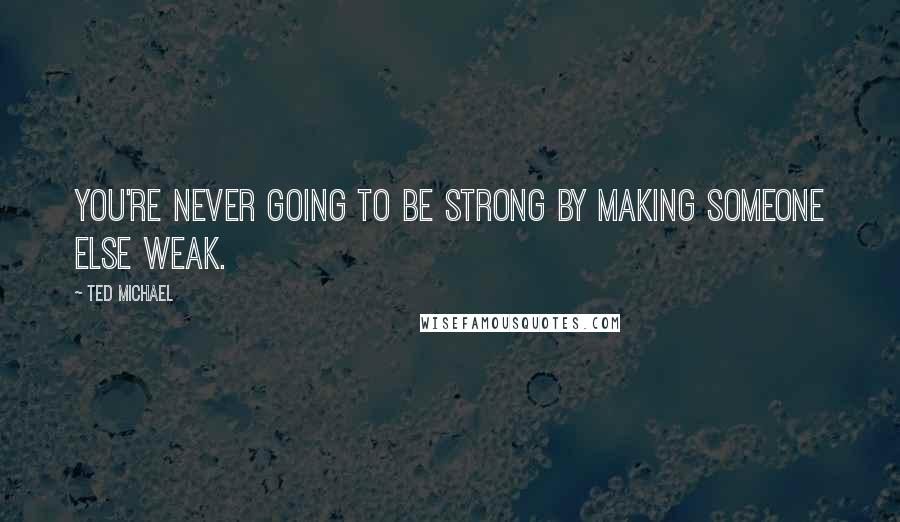 Ted Michael Quotes: You're never going to be strong by making someone else weak.