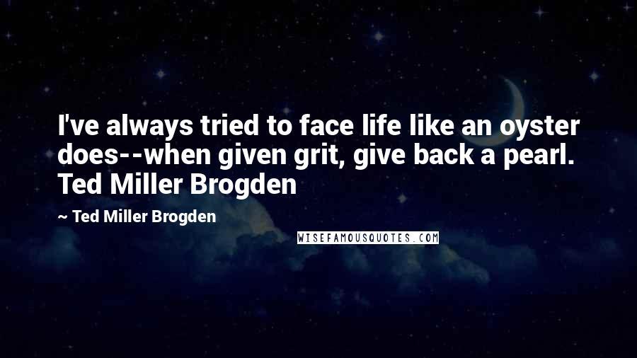 Ted Miller Brogden Quotes: I've always tried to face life like an oyster does--when given grit, give back a pearl. Ted Miller Brogden