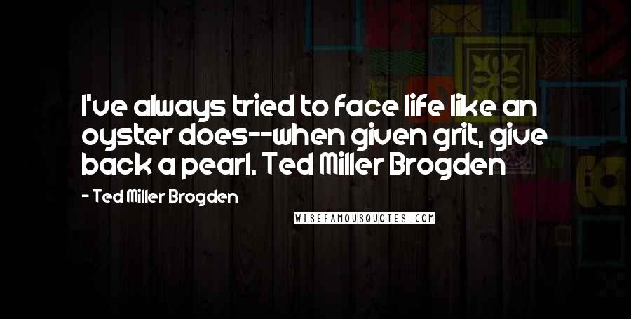 Ted Miller Brogden Quotes: I've always tried to face life like an oyster does--when given grit, give back a pearl. Ted Miller Brogden