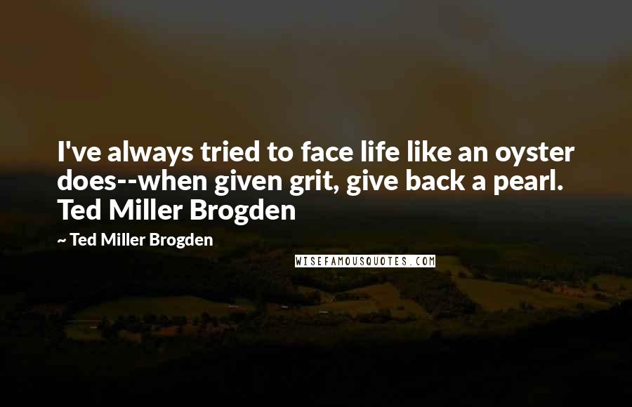 Ted Miller Brogden Quotes: I've always tried to face life like an oyster does--when given grit, give back a pearl. Ted Miller Brogden